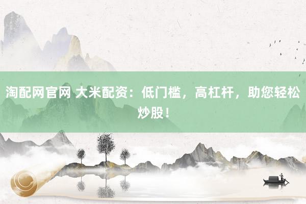 淘配網(wǎng)官網(wǎng) 大米配資：低門檻，高杠桿，助您輕松炒股！